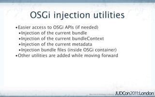OSGi injection utilities
•Easier access to OSGi APIs (if needed)
 •Injection of the current bundle
 •Injection of the current bundleContext
 •Injection of the current metadata
 •Injection bundle ﬁles (inside OSGi container)
•Other utilities are added while moving forward
 