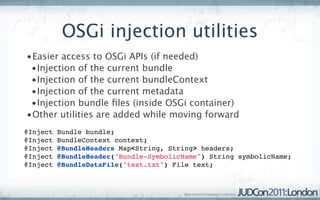 OSGi injection utilities
 •Easier access to OSGi APIs (if needed)
  •Injection of the current bundle
  •Injection of the current bundleContext
  •Injection of the current metadata
  •Injection bundle ﬁles (inside OSGi container)
 •Other utilities are added while moving forward
 @Inject Bundle bundle;
 @Inject BundleContext context;
 @Inject @BundleHeaders Map<String, String> headers;
 @Inject @BundleHeader("Bundle-SymbolicName") String symbolicName;
 @Inject @BundleDataFile("text.txt") File text;
 