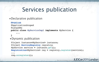 Services publication
•Declarative publication
 @Publish
 @ApplicationScoped
 @Lang(EN)
 public class MyServiceImpl implements MyService {
     ...
 }
•Dynamic publication
 @Inject Instance<MyService> instance;
 @Inject ServiceRegistry registry;
 MyService service = instance.get();
 Registration<MyService> reg = registry.register(service);
 ...
 reg.unregister();
 