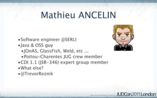 Mathieu ANCELIN

•Software engineer @SERLI
•Java & OSS guy
 •JOnAS, GlassFish, Weld, etc ...
 •Poitou-Charentes JUG crew member
•CDI 1.1 (JSR-346) expert group member
•What else?
•@TrevorReznik
 