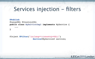 Services injection - ﬁlters
@Publish
@Lang(EN) @Country(US)
public class MyServiceImpl implements MyService {
    ...
}


@Inject @Filter("(&(lang=*)(country=US))") 
                   Service<MyService> service;
 