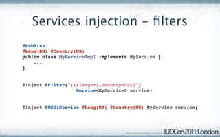Services injection - ﬁlters
@Publish
@Lang(EN) @Country(US)
public class MyServiceImpl implements MyService {
    ...
}


@Inject @Filter("(&(lang=*)(country=US))") 
                   Service<MyService> service;


@Inject @OSGiService @Lang(EN) @Country(US) MyService service;
 