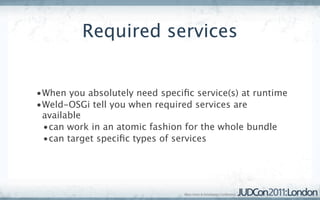 Required services


•When you absolutely need speciﬁc service(s) at runtime
•Weld-OSGi tell you when required services are
 available
 •can work in an atomic fashion for the whole bundle
 •can target speciﬁc types of services
 