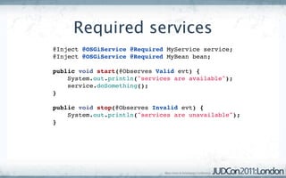 Required services
@Inject @OSGiService @Required MyService service;
@Inject @OSGiService @Required MyBean bean;

public void start(@Observes Valid evt) {
    System.out.println("services are available");
    service.doSomething();
}

public void stop(@Observes Invalid evt) {
    System.out.println("services are unavailable");
}
 