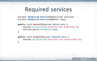 Required services
@Inject @Required Service<MyService> service;
@Inject @Required Service<MyBean> bean;

public void start(@Observes Valid evt) {
    System.out.println("services are available");
    service.get().doSomething();
}

public void stop(@Observes Invalid evt) {
    System.out.println("services are unavailable");
}
 