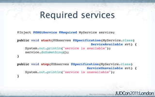 Required services
@Inject @OSGiService @Required MyService service;

public void start(@Observes @Specification(MyService.class)
                                     ServiceAvailable evt) {
    System.out.println("service is available");
    service.doSomething();
}

public void stop(@Observes @Specification(MyService.class)
                                   ServiceUnavailable evt) {
    System.out.println("service is unavailable");
}
 