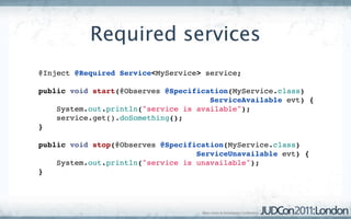 Required services
@Inject @Required Service<MyService> service;

public void start(@Observes @Specification(MyService.class)
                                      ServiceAvailable evt) {
    System.out.println("service is available");
    service.get().doSomething();
}

public void stop(@Observes @Specification(MyService.class)
                                   ServiceUnavailable evt) {
    System.out.println("service is unavailable");
}
 