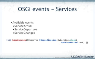 OSGi events - Services

   •Available events
    •ServiceArrival
    •ServiceDeparture
    •ServiceChanged

void bindService(@Observes @Specification(MyService.class)
                                             ServiceArrival evt) {}
 