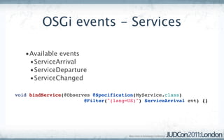 OSGi events - Services

   •Available events
    •ServiceArrival
    •ServiceDeparture
    •ServiceChanged

void bindService(@Observes @Specification(MyService.class)
                        @Filter("(lang=US)") ServiceArrival evt) {}
 