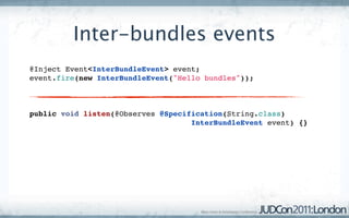 Inter-bundles events
@Inject Event<InterBundleEvent> event;
event.fire(new InterBundleEvent("Hello bundles"));



public void listen(@Observes @Specification(String.class)
                                    InterBundleEvent event) {}
 