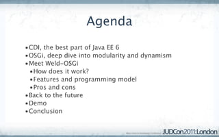 Agenda
•CDI, the best part of Java EE 6
•OSGi, deep dive into modularity and dynamism
•Meet Weld-OSGi
 •How does it work?
 •Features and programming model
 •Pros and cons
•Back to the future
•Demo
•Conclusion
 