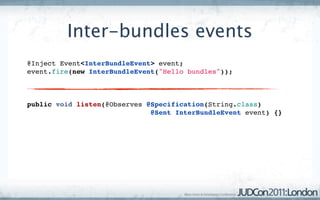 Inter-bundles events
@Inject Event<InterBundleEvent> event;
event.fire(new InterBundleEvent("Hello bundles"));



public void listen(@Observes @Specification(String.class)
                              @Sent InterBundleEvent event) {}
 