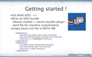 Getting started !
•Get Weld-OSGi =>
•Write an OSGi bundle
 •Maven module + maven-bundle-plugin
 •bnd ﬁle for manifest customization
•Empty beans.xml ﬁle in META-INF
   <dependency>
       <groupId>org.jboss.weld.osgi</groupId>
       <artifactId>weld-osgi-core-api</artifactId>
       <version>1.1.3-SNAPSHOT</version>
   </dependency>   
   <dependency>
       <groupId>javax.enterprise</groupId>
       <artifactId>cdi-api</artifactId>
       <version>1.0-SP4</version>
   </dependency>
 