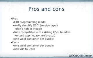 Pros and cons
•Pros
 •CDI programming model
 •really simplify OSGi (service layer)
   •don’t hide it though
 •fully compatible with existing OSGi bundles
   •mixed app (legacy, weld-osgi)
 •one Weld container per bundle
•Cons
 •one Weld container per bundle
 •new API to learn
 