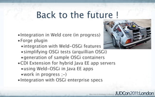 Back to the future !

•Integration in Weld core (in progress)
•Forge plugin
 •integration with Weld-OSGi features
 •simplifying OSGi tests (arquillian OSGi)
 •generation of sample OSGi containers
•CDI Extension for hybrid Java EE app servers
 •using Weld-OSGi in Java EE apps
 •work in progress ;-)
•Integration with OSGi enterprise specs
 