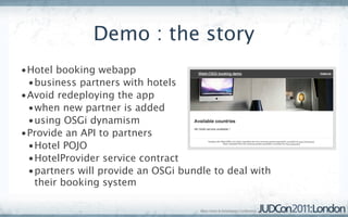 Demo : the story
•Hotel booking webapp
 •business partners with hotels
•Avoid redeploying the app
 •when new partner is added
 •using OSGi dynamism
•Provide an API to partners
 •Hotel POJO
 •HotelProvider service contract
 •partners will provide an OSGi bundle to deal with
  their booking system
 