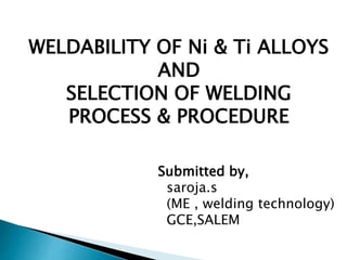 WELDABILITY OF Ni & Ti ALLOYS
AND
SELECTION OF WELDING
PROCESS & PROCEDURE
Submitted by,
saroja.s
(ME , welding technology)
GCE,SALEM
 