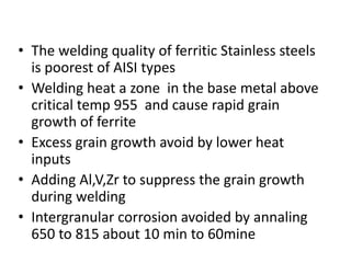 • The welding quality of ferritic Stainless steels
is poorest of AISI types
• Welding heat a zone in the base metal above
critical temp 955 and cause rapid grain
growth of ferrite
• Excess grain growth avoid by lower heat
inputs
• Adding Al,V,Zr to suppress the grain growth
during welding
• Intergranular corrosion avoided by annaling
650 to 815 about 10 min to 60mine
 