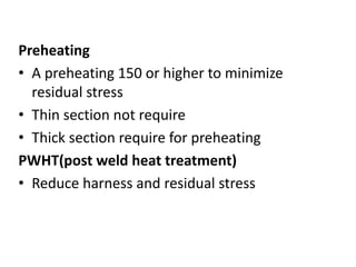 Preheating
• A preheating 150 or higher to minimize
residual stress
• Thin section not require
• Thick section require for preheating
PWHT(post weld heat treatment)
• Reduce harness and residual stress
 