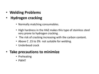 • Welding Problems
• Hydrogen cracking
• Normally matching consumables.
• High hardness in the HAZ makes this type of stainless steel
very prone to hydrogen cracking .
• The risk of cracking increasing with the carbon content.
• Above C .15 to 3% not suitable for welding.
• Underbead crack
• Take precautions to minimize
• Preheating
• PWHT
 