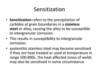 Sensitization
• Sensitization refers to the precipitation of
carbides at grain boundaries in a stainless
steel or alloy, causing the alloy to be susceptible
to intergranular corrosion.
• This results in susceptibility to intergranular
corrosion.
• austentitic stainless steel may become sensitised
if they are heat treated or used at temperature in
range 500-800c. the heat affected zones of welds
may also be sensitised in some circumstance
 
