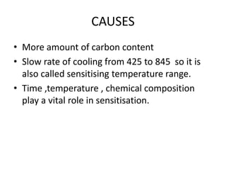 CAUSES
• More amount of carbon content
• Slow rate of cooling from 425 to 845 so it is
also called sensitising temperature range.
• Time ,temperature , chemical composition
play a vital role in sensitisation.
 
