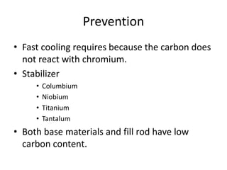 Prevention
• Fast cooling requires because the carbon does
not react with chromium.
• Stabilizer
• Columbium
• Niobium
• Titanium
• Tantalum
• Both base materials and fill rod have low
carbon content.
 