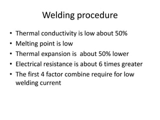 Welding procedure
• Thermal conductivity is low about 50%
• Melting point is low
• Thermal expansion is about 50% lower
• Electrical resistance is about 6 times greater
• The first 4 factor combine require for low
welding current
 