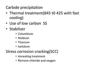 Carbide precipitation
• Thermal treatment(845 t0 425 with fast
cooling)
• Use of low carbon SS
• Stabilizer
• Columbium
• Niobium
• Titanium
• tantalum
Stress corrosion cracking(SCC)
• Annealing treatment
• Remove chloride and oxygen
 