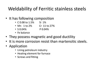 Weldability of Ferritic stainless steels
• It has following composition
• C 0.08 to 1.5% Si 1%
• Mn 1 to 2% Cr 11 to 27%
• S 0.04% P 0.04%
• Fe balance
• They possess magnetic and good ductility
• It is more corrosion resist than martensitic steels.
• Application
• Lining petroleum industry
• Heating element for furnace
• Screws and fitting
 