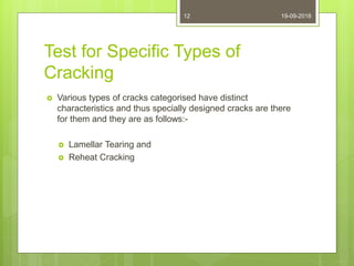 Test for Specific Types of
Cracking
 Various types of cracks categorised have distinct
characteristics and thus specially designed cracks are there
for them and they are as follows:-
 Lamellar Tearing and
 Reheat Cracking
19-09-201812
 