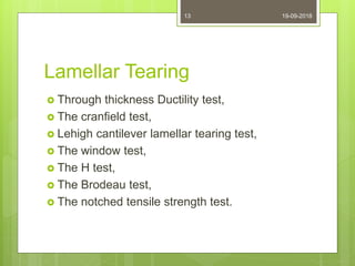 Lamellar Tearing
 Through thickness Ductility test,
 The cranfield test,
 Lehigh cantilever lamellar tearing test,
 The window test,
 The H test,
 The Brodeau test,
 The notched tensile strength test.
19-09-201813
 
