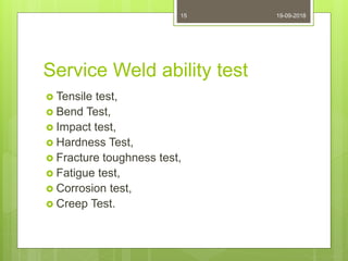 Service Weld ability test
 Tensile test,
 Bend Test,
 Impact test,
 Hardness Test,
 Fracture toughness test,
 Fatigue test,
 Corrosion test,
 Creep Test.
19-09-201815
 