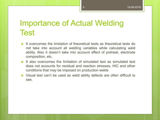 Importance of Actual Welding
Test
 It overcomes the limitation of theoretical tests as theoretical tests do
not take into account all welding variables while calculating weld
ability. Also it doesn’t take into account effect of preheat, electrode
composition, etc.
 It also overcomes the limitation of simulated test as simulated test
does not accounts for residual and reaction stresses, HIC and other
conditions that may be imposed on production welds
 Visual test can’t be used as weld ability defects are often difficult to
see.
19-09-20186
 