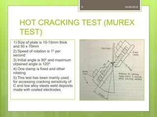 HOT CRACKING TEST (MUREX
TEST)
1) Size of plate is 10-15mm thick
and 50 x 70mm
2) Speed of rotation is 10 per
second
3) Initial angle is 900 and maximum
obtained angle is 1200
4) One clamp is fixed and other
rotating
5) This test has been mainly used
for accessing cracking sensitivity of
C and low alloy steels weld deposits
made with coated electrodes.
19-09-20189
 