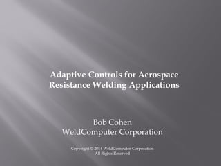 Bob Cohen
WeldComputer Corporation
Copyright © 2014 WeldComputer Corporation
All Rights Reserved
Adaptive Controls for Aerospace
Resistance Welding Applications
 