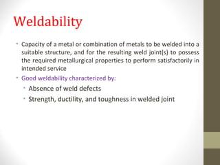 Weldability
• Capacity of a metal or combination of metals to be welded into a
suitable structure, and for the resulting weld joint(s) to possess
the required metallurgical properties to perform satisfactorily in
intended service
• Good weldability characterized by:
• Absence of weld defects
• Strength, ductility, and toughness in welded joint
www.productiontechnolo.wixsite.co
m/tech
 