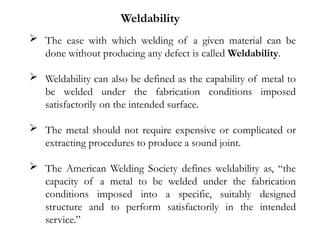  The ease with which welding of a given material can be
done without producing any defect is called Weldability.
 Weldability can also be defined as the capability of metal to
be welded under the fabrication conditions imposed
satisfactorily on the intended surface.
 The metal should not require expensive or complicated or
extracting procedures to produce a sound joint.
 The American Welding Society defines weldability as, “the
capacity of a metal to be welded under the fabrication
conditions imposed into a specific, suitably designed
structure and to perform satisfactorily in the intended
service.”
Weldability
 
