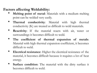 Factors affecting Weldability:
 Melting point of metal: Materials with a medium melting
point can be welded very easily.
 Thermal conductivity: Material with high thermal
conductivity (K) are treated as difficult to weld materials.
 Reactivity: If the material reacts with air, water or
surroundings it becomes difficult to weld.
 The coefficient of thermal expansion of metals:
Material with high thermal expansion coefficient, it becomes
difficult to weld.
 Electrical resistance: Higher the electrical resistance of the
material, it becomes difficult because it requires a lot of heat
energy.
 Surface condition: The material with the dirty surface it
becomes difficult to weld.
 