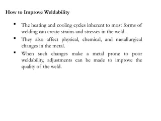 How to Improve Weldability
 The heating and cooling cycles inherent to most forms of
welding can create strains and stresses in the weld.
 They also affect physical, chemical, and metallurgical
changes in the metal.
 When such changes make a metal prone to poor
weldability, adjustments can be made to improve the
quality of the weld.
 