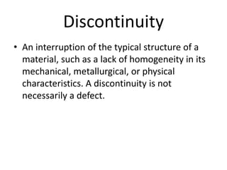 Discontinuity
• An interruption of the typical structure of a
material, such as a lack of homogeneity in its
mechanical, metallurgical, or physical
characteristics. A discontinuity is not
necessarily a defect.
 