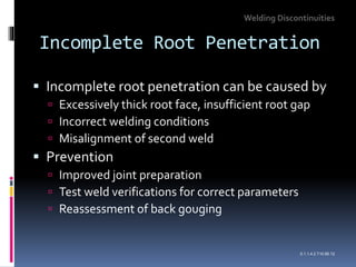 Incomplete Root Penetration
 Incomplete root penetration can be caused by
 Excessively thick root face, insufficient root gap
 Incorrect welding conditions
 Misalignment of second weld
 Prevention
 Improved joint preparation
 Test weld verifications for correct parameters
 Reassessment of back gouging
Welding Discontinuities
0.1.1.4.2.T10.95.12
 