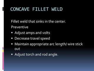 CONCAVE FILLET WELD
Fillet weld that sinks in the center.
Preventive
 Adjust amps and volts
 Decrease travel speed
 Maintain appropriate arc length/ wire stick
out
 Adjust torch and rod angle.
 