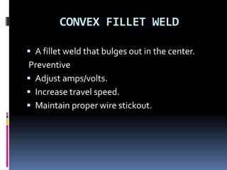CONVEX FILLET WELD
 A fillet weld that bulges out in the center.
Preventive
 Adjust amps/volts.
 Increase travel speed.
 Maintain proper wire stickout.
 