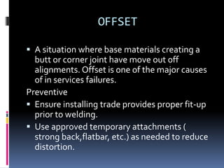 OFFSET
 A situation where base materials creating a
butt or corner joint have move out off
alignments. Offset is one of the major causes
of in services failures.
Preventive
 Ensure installing trade provides proper fit-up
prior to welding.
 Use approved temporary attachments (
strong back,flatbar, etc.) as needed to reduce
distortion.
 