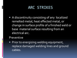 ARC STRIKES
 A discontinuity consisting of any localized
remelted metal, heat effected metal, or
change in surface profile of a finished weld or
base material surface resulting from an
electrical arc.
Preventive
 Prior to energizing welding equipment,
replace damaged welding lines and ground
cables.
 