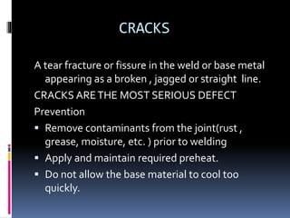 CRACKS
A tear fracture or fissure in the weld or base metal
appearing as a broken , jagged or straight line.
CRACKS ARETHE MOST SERIOUS DEFECT
Prevention
 Remove contaminants from the joint(rust ,
grease, moisture, etc. ) prior to welding
 Apply and maintain required preheat.
 Do not allow the base material to cool too
quickly.
 