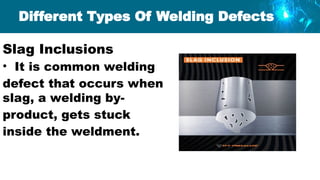 Slag Inclusions
• It is common welding
defect that occurs when
slag, a welding by-
product, gets stuck
inside the weldment.
Different Types Of Welding Defects
 