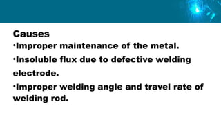 Causes
•Improper maintenance of the metal.
•Insoluble flux due to defective welding
electrode.
•Improper welding angle and travel rate of
welding rod.
 