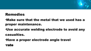 Remedies
•Make sure that the metal that we used has a
proper maintenance.
•Use accurate welding electrode to avoid any
casualties.
•Have a proper electrode angle travel
•rate
 